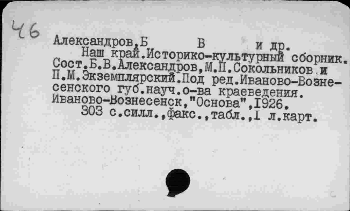 ﻿4G
Александров.Б	В и др.
Наш край.Историко-культурный сборник. Соет.Б.В.Александров, М.И.Сокольников и П.М.Экземплярский.Под ред.Иваново-Вознесенского губ.науч.о-ва краеведения. Иваново-Вознесенск,"Основа",1926.
303 с.силл.,факс.,табл.,1 л.карт.